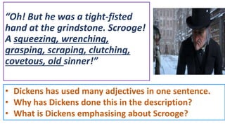 “Oh! But he was a tight-fisted
hand at the grindstone. Scrooge!
A squeezing, wrenching,
grasping, scraping, clutching,
covetous, old sinner!”
• Dickens has used many adjectives in one sentence.
• Why has Dickens done this in the description?
• What is Dickens emphasising about Scrooge?
 