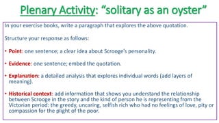 Plenary Activity: “solitary as an oyster”
In your exercise books, write a paragraph that explores the above quotation.
Structure your response as follows:
• Point: one sentence; a clear idea about Scrooge’s personality.
• Evidence: one sentence; embed the quotation.
• Explanation: a detailed analysis that explores individual words (add layers of
meaning).
• Historical context: add information that shows you understand the relationship
between Scrooge in the story and the kind of person he is representing from the
Victorian period: the greedy, uncaring, selfish rich who had no feelings of love, pity or
compassion for the plight of the poor.
 