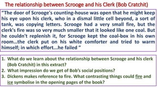 The relationship between Scrooge and his Clerk (Bob Cratchit)
“The door of Scrooge's counting-house was open that he might keep
his eye upon his clerk, who in a dismal little cell beyond, a sort of
tank, was copying letters. Scrooge had a very small fire, but the
clerk's fire was so very much smaller that it looked like one coal. But
he couldn't replenish it, for Scrooge kept the coal-box in his own
room…the clerk put on his white comforter and tried to warm
himself; in which effort...he failed ”
1. What do we learn about the relationship between Scrooge and his clerk
(Bob Cratchit) in this extract?
2. What impression do we get of Bob’s social positions?
3. Dickens makes reference to fire. What contrasting things could fire and
ice symbolise in the opening pages of the book?
 