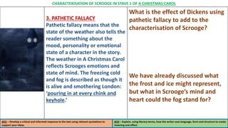 3. PATHETIC FALLACY
Pathetic fallacy means that the
state of the weather also tells the
reader something about the
mood, personality or emotional
state of a character in the story.
The weather in A Christmas Carol
reflects Scrooges emotions and
state of mind. The freezing cold
and fog is described as though it
is alive and smothering London:
‘pouring in at every chink and
keyhole.’
What is the effect of Dickens using
pathetic fallacy to add to the
characterisation of Scrooge?
We have already discussed what
the frost and ice might represent,
but what in Scrooge’s mind and
heart could the fog stand for?
CHARACTERISATION OF SCROOGE IN STAVE 1 OF A CHRISTMAS CAROL
AO1 – Develop a critical and informed response to the text using relevant quotations to
support your ideas.
AO2 – Explain, using literary terms, how the writer uses language, form and structure to create
meaning and effect.
 