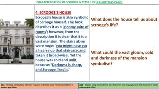 4. SCROOGE’S HOUSE
Scrooge’s house is also symbolic
of Scrooge himself. The book
describes it as a ‘gloomy suite of
rooms’; however, from the
description it is clear that it is a
vast mansion. The stairs alone
were huge: ‘you might have got
a hearse up that staircase, and
taken it broad-wise’. Yet the
house was cold and unlit,
because: ‘Darkness is cheap,
and Scrooge liked it.’
What does the house tell us about
scrooge’s life?
What could the vast gloom, cold
and darkness of the mansion
symbolise?
AO1 – Develop a critical and informed response to the text using relevant quotations to
support your ideas.
AO2 – Explain, using literary terms, how the writer uses language, form and structure to create
meaning and effect.
CHARACTERISATION OF SCROOGE IN STAVE 1 OF A CHRISTMAS CAROL
 