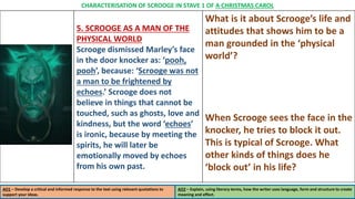 5. SCROOGE AS A MAN OF THE
PHYSICAL WORLD
Scrooge dismissed Marley’s face
in the door knocker as: ‘pooh,
pooh’, because: ‘Scrooge was not
a man to be frightened by
echoes.’ Scrooge does not
believe in things that cannot be
touched, such as ghosts, love and
kindness, but the word ‘echoes’
is ironic, because by meeting the
spirits, he will later be
emotionally moved by echoes
from his own past.
What is it about Scrooge’s life and
attitudes that shows him to be a
man grounded in the ‘physical
world’?
When Scrooge sees the face in the
knocker, he tries to block it out.
This is typical of Scrooge. What
other kinds of things does he
‘block out’ in his life?
AO1 – Develop a critical and informed response to the text using relevant quotations to
support your ideas.
AO2 – Explain, using literary terms, how the writer uses language, form and structure to create
meaning and effect.
CHARACTERISATION OF SCROOGE IN STAVE 1 OF A CHRISTMAS CAROL
 