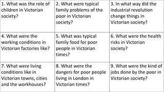 1. What was the role of
children in Victorian
society?
2. What were typical
family problems of the
poor in Victorian
society?
3. In what way did the
industrial revolution
change things in
Victorian society?
4. What were the
working conditions in
Victorian factories like?
5. What was typical
family food for poor
people in Victorian
times?
6. What were the health
risks in Victorian
society?
7. What were living
conditions like in
Victorian towns, cities
and the workhouses?
8. What were the
dangers for poor people
living in London in
Victorian times?
9. What were the kind of
jobs done by the poor in
Victorian society?
 