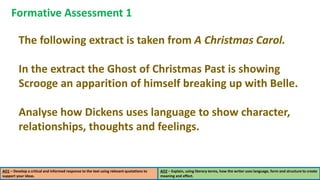 AO1 – Develop a critical and informed response to the text using relevant quotations to
support your ideas.
AO2 – Explain, using literary terms, how the writer uses language, form and structure to create
meaning and effect.
Formative Assessment 1
The following extract is taken from A Christmas Carol.
In the extract the Ghost of Christmas Past is showing
Scrooge an apparition of himself breaking up with Belle.
Analyse how Dickens uses language to show character,
relationships, thoughts and feelings.
 