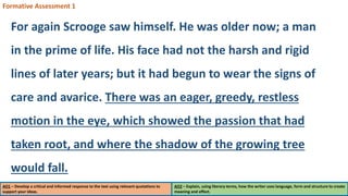 AO1 – Develop a critical and informed response to the text using relevant quotations to
support your ideas.
AO2 – Explain, using literary terms, how the writer uses language, form and structure to create
meaning and effect.
Formative Assessment 1
For again Scrooge saw himself. He was older now; a man
in the prime of life. His face had not the harsh and rigid
lines of later years; but it had begun to wear the signs of
care and avarice. There was an eager, greedy, restless
motion in the eye, which showed the passion that had
taken root, and where the shadow of the growing tree
would fall.
 