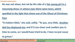AO1 – Develop a critical and informed response to the text using relevant quotations to
support your ideas.
AO2 – Explain, using literary terms, how the writer uses language, form and structure to create
meaning and effect.
Formative Assessment 1
He was not alone, but sat by the side of a fair young girl in a
mourning-dress: in whose eyes there were tears, which
sparkled in the light that shone out of the Ghost of Christmas
Past.
“It matters little,” she said, softly. “To you, very little. Another
idol has displaced me; and if it can cheer and comfort you in
time to come, as I would have tried to do, I have no just cause
to grieve.”
 