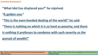 AO1 – Develop a critical and informed response to the text using relevant quotations to
support your ideas.
AO2 – Explain, using literary terms, how the writer uses language, form and structure to create
meaning and effect.
Formative Assessment 1
“What Idol has displaced you?” he rejoined.
“A golden one.”
“This is the even-handed dealing of the world!” he said.
“There is nothing on which it is so hard as poverty; and there
is nothing it professes to condemn with such severity as the
pursuit of wealth!”
 