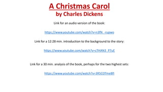 A Christmas Carol
by Charles Dickens
Link for an audio version of the book:
https://www.youtube.com/watch?v=n3fN_-rupwo
Link for a 12:28 min. introduction to the background to the story:
https://www.youtube.com/watch?v=cTHAN3_P7uE
Link for a 30 min. analysis of the book, perhaps for the two highest sets:
https://www.youtube.com/watch?v=3R5COTmeBfI
 