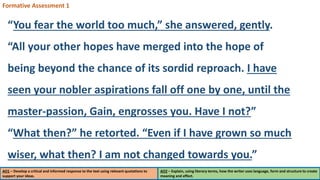 AO1 – Develop a critical and informed response to the text using relevant quotations to
support your ideas.
AO2 – Explain, using literary terms, how the writer uses language, form and structure to create
meaning and effect.
Formative Assessment 1
“You fear the world too much,” she answered, gently.
“All your other hopes have merged into the hope of
being beyond the chance of its sordid reproach. I have
seen your nobler aspirations fall off one by one, until the
master-passion, Gain, engrosses you. Have I not?”
“What then?” he retorted. “Even if I have grown so much
wiser, what then? I am not changed towards you.”
 