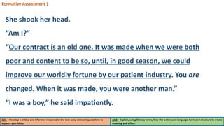 AO1 – Develop a critical and informed response to the text using relevant quotations to
support your ideas.
AO2 – Explain, using literary terms, how the writer uses language, form and structure to create
meaning and effect.
Formative Assessment 1
She shook her head.
“Am I?”
“Our contract is an old one. It was made when we were both
poor and content to be so, until, in good season, we could
improve our worldly fortune by our patient industry. You are
changed. When it was made, you were another man.”
“I was a boy,” he said impatiently.
 