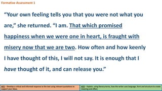 AO1 – Develop a critical and informed response to the text using relevant quotations to
support your ideas.
AO2 – Explain, using literary terms, how the writer uses language, form and structure to create
meaning and effect.
Formative Assessment 1
“Your own feeling tells you that you were not what you
are,” she returned. “I am. That which promised
happiness when we were one in heart, is fraught with
misery now that we are two. How often and how keenly
I have thought of this, I will not say. It is enough that I
have thought of it, and can release you.”
 