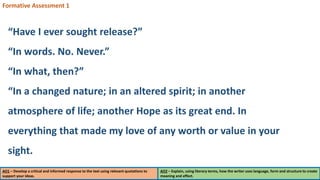 AO1 – Develop a critical and informed response to the text using relevant quotations to
support your ideas.
AO2 – Explain, using literary terms, how the writer uses language, form and structure to create
meaning and effect.
Formative Assessment 1
“Have I ever sought release?”
“In words. No. Never.”
“In what, then?”
“In a changed nature; in an altered spirit; in another
atmosphere of life; another Hope as its great end. In
everything that made my love of any worth or value in your
sight.
 