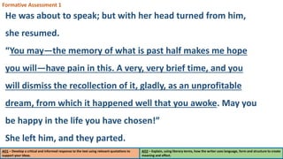 AO1 – Develop a critical and informed response to the text using relevant quotations to
support your ideas.
AO2 – Explain, using literary terms, how the writer uses language, form and structure to create
meaning and effect.
Formative Assessment 1
He was about to speak; but with her head turned from him,
she resumed.
“You may—the memory of what is past half makes me hope
you will—have pain in this. A very, very brief time, and you
will dismiss the recollection of it, gladly, as an unprofitable
dream, from which it happened well that you awoke. May you
be happy in the life you have chosen!”
She left him, and they parted.
 