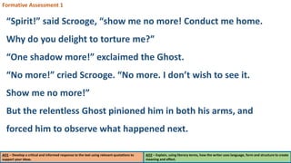 AO1 – Develop a critical and informed response to the text using relevant quotations to
support your ideas.
AO2 – Explain, using literary terms, how the writer uses language, form and structure to create
meaning and effect.
Formative Assessment 1
“Spirit!” said Scrooge, “show me no more! Conduct me home.
Why do you delight to torture me?”
“One shadow more!” exclaimed the Ghost.
“No more!” cried Scrooge. “No more. I don’t wish to see it.
Show me no more!”
But the relentless Ghost pinioned him in both his arms, and
forced him to observe what happened next.
 