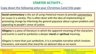 Social commentary is the act of using rhetorical means to provide commentary
on issues in a society. This is often done with the idea of implementing or
promoting change by informing the general populace about a given problem and
appealing to people's sense of justice.
Allegory is a piece of literature in which the apparent meaning of the characters
and events is used to symbolize a deeper moral or spiritual meaning.
Allegory is more than just symbolism, it is a complete narrative which involves
characters, and events that stand for an abstract idea or an event.
STARTER ACTIVITY…
Copy down the following onto your Christmas Carol title page:
CONTEXT: Band 3 
• Understanding of social, cultural and historical context as
well as context of reception.
CONTEXT: Band 4 
• Secure understanding of social, cultural and historical
context as well as context of reception.
CONTEXT: Band 5 
• Assured understanding of social, cultural and historical
context as well as context of reception.
 