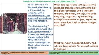 He was conscious of a
thousand odours floating
in the air, each one
connected with a
thousand thoughts, and
hopes, and joys, and cares
long, long, forgotten.
"Your lip is trembling,"
said the Ghost. "And what
is that upon your cheek?"
Scrooge muttered, with an
unusual catching in his
voice, that it was a
pimple; and begged the
Ghost to lead him where
he would.
When Scrooge returns to the place of his
childhood Dickens says that the smells of
that place ‘connected with a thousand
thoughts, and hopes, and joys, and cares
long, long, forgotten.’ By mentioning
Scrooge’s recollection of ‘joys, hopes and
cares’ what does it tell us about Scrooge
as a child?
What was ‘upon [Scrooge’s] cheek’? And
why did Scrooge have ‘an unusual catching
in his voice’?
AO1 – Develop a critical and informed response to the text using relevant quotations to
support your ideas.
AO2 – Explain, using literary terms, how the writer uses language, form and structure to create
meaning and effect.
SCROOGE CONFRONTS HIS PAST IN STAVE 2 OF A CHRISTMAS CAROL
2
 