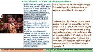 Old Fezziwig laid down his pen, and
looked up at the clock, which pointed
to the hour of seven. He rubbed his
hands; adjusted his capacious
waistcoat; laughed all over himself,
from his shows to his organ of
benevolence; and called out in a
comfortable, oily, rich, fat, jovial
voice:
"Yo ho, there! Ebenezer! Dick!"
[Scrooge watching the dancing and
the fiddling at Fezziwig’s Christmas
party]
During the whole of this time,
Scrooge had acted like a man out of
his wits. His heart and soul were in
the scene, and with his former self.
He corroborated everything,
remembered everything, enjoyed
everything, and underwent the
strangest agitation.
What impression of Fezziwig do we get
from the way that his behaviour and
voice are described in this quote?
Dicken’s describes Scrooge’s reaction to
seeing Fezziwig, by saying that Scrooge
acted like a man ‘out of his wits’, saying
that Scrooge ‘remembered everything,
enjoyed everything, and underwent the
strangest agitation’. What does this tell
us about his feelings for Fezziwig, and
how does this reaction help Scrooge to
arrive at a realisation about his own
behaviour?
AO1 – Develop a critical and informed response to the text using relevant quotations to
support your ideas.
AO2 – Explain, using literary terms, how the writer uses language, form and structure to create
meaning and effect.
SCROOGE CONFRONTS HIS PAST IN STAVE 2 OF A CHRISTMAS CAROL
5
 