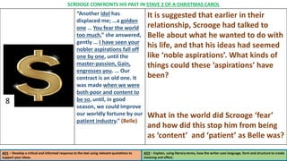 “Another idol has
displaced me; …a golden
one … You fear the world
too much,” she answered,
gently … I have seen your
nobler aspirations fall off
one by one, until the
master-passion, Gain,
engrosses you. … Our
contract is an old one. It
was made when we were
both poor and content to
be so, until, in good
season, we could improve
our worldly fortune by our
patient industry.” (Belle)
It is suggested that earlier in their
relationship, Scrooge had talked to
Belle about what he wanted to do with
his life, and that his ideas had seemed
like ‘noble aspirations’. What kinds of
things could these ‘aspirations’ have
been?
What in the world did Scrooge ‘fear’
and how did this stop him from being
as ‘content’ and ‘patient’ as Belle was?
AO1 – Develop a critical and informed response to the text using relevant quotations to
support your ideas.
AO2 – Explain, using literary terms, how the writer uses language, form and structure to create
meaning and effect.
SCROOGE CONFRONTS HIS PAST IN STAVE 2 OF A CHRISTMAS CAROL
8
 