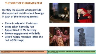 THE SPIRIT OF CHRISTMAS PAST
Identify the quotes which provide
the important details about Scrooge
in each of the following scenes:
• Alone in school at Christmas
• Being taken home by Fan
• Apprenticed to Mr Fezziwig
• Broken engagement with Belle
• Belle’s happy marriage (after she
had left Scrooge)
AO1 – Develop a critical and informed response to the text using relevant quotations to
support your ideas.
AO2 – Explain, using literary terms, how the writer uses language, form and structure to create
meaning and effect.
 