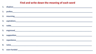 Find and write down the meaning of each word
1. displace_______________________________________________________________________________
__
1. profess________________________________________________________________________________
2. mourning______________________________________________________________________________
3. aspirations_____________________________________________________________________________
4. noble_________________________________________________________________________________
5. engrossed_____________________________________________________________________________
6. supposition____________________________________________________________________________
7. repentence____________________________________________________________________________
8. naive_________________________________________________________________________________
9. even-handed ___________________________________________________________________________
 