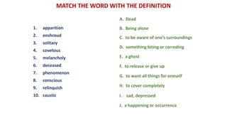 MATCH THE WORD WITH THE DEFINITION
1. apparition
2. enshroud
3. solitary
4. covetous
5. melancholy
6. deceased
7. phenomenon
8. conscious
9. relinquish
10. caustic
A. Dead
B. Being alone
C. to be aware of one’s surroundings
D. something biting or corroding
E. a ghost
F. to release or give up
G. to want all things for oneself
H. to cover completely
I. sad, depressed
J. a happening or occurrence
 