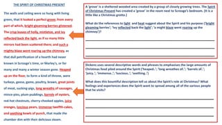 THE SPIRIT OF CHRISTMAS PRESENT
The walls and ceiling were so hung with living
green, that it looked a perfect grove; from every
part of which, bright gleaming berries glistened.
The crisp leaves of holly, mistletoe, and ivy
reflected back the light, as if so many little
mirrors had been scattered there; and such a
mighty blaze went roaring up the chimney, as
that dull petrification of a hearth had never
known in Scrooge's time, or Marley's, or for
many and many a winter season gone. Heaped
up on the floor, to form a kind of throne, were
turkeys, geese, game, poultry, brawn, great joints
of meat, sucking-pigs, long wreaths of sausages,
mince-pies, plum-puddings, barrels of oysters,
red-hot chestnuts, cherry-cheeked apples, juicy
oranges, luscious pears, immense twelfth-cakes,
and seething bowls of punch, that made the
chamber dim with their delicious steam.
A ‘grove’ is a sheltered wooded area created by a group of closely growing trees. The Spirit
of Christmas Present has created a ‘grove’ in the room next to Scrooge’s bedroom. (It is a
little like a Christmas grotto.)
What do the references to light and heat suggest about the Spirit and his purpose (‘bright
gleaming berries’; ‘ivy reflected back the light’; ‘a might blaze went roaring up the
chimney’)?
________________________________________
________________________________________
________________________________________
Dickens uses several descriptive words and phrases to emphasises the large amounts of
Christmas food piled around the Spirit (‘heaped..’; ‘long wreathes of..’; ‘barrels of..’;
‘juicy..’; ‘immense..’; ‘luscious..’; ‘seething..’)
What does this bountiful description tell us about the Spirit’s role at Christmas? What
feelings and experiences does the Spirit want to spread among all of the various people
that he visits?
_____________________________________
_____________________________________
_____________________________________
 