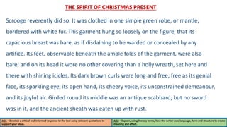 THE SPIRIT OF CHRISTMAS PRESENT
Scrooge reverently did so. It was clothed in one simple green robe, or mantle,
bordered with white fur. This garment hung so loosely on the figure, that its
capacious breast was bare, as if disdaining to be warded or concealed by any
artifice. Its feet, observable beneath the ample folds of the garment, were also
bare; and on its head it wore no other covering than a holly wreath, set here and
there with shining icicles. Its dark brown curls were long and free; free as its genial
face, its sparkling eye, its open hand, its cheery voice, its unconstrained demeanour,
and its joyful air. Girded round its middle was an antique scabbard; but no sword
was in it, and the ancient sheath was eaten up with rust.
AO1 – Develop a critical and informed response to the text using relevant quotations to
support your ideas.
AO2 – Explain, using literary terms, how the writer uses language, form and structure to create
meaning and effect.
 