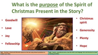 What is the purpose of the Spirit of
Christmas Present in the Story? hat
present Scrooge as unfriendly.
Use PEEDL to
structure
your answer.
AO1 – Develop a critical and informed response to the text using relevant quotations to
support your ideas.
AO2 – Explain, using literary terms, how the writer uses language, form and structure to create
meaning and effect.
• Goodwill
• Love
• Joy
• Fellowship
• Christmas
spirit
• Generosity
• Plenty
• Hope
 