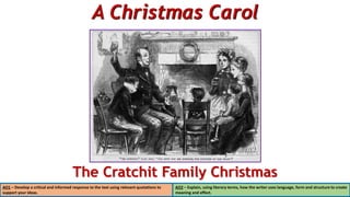 A Christmas Carol
The Cratchit Family Christmas
AO1 – Develop a critical and informed response to the text using relevant quotations to
support your ideas.
AO2 – Explain, using literary terms, how the writer uses language, form and structure to create
meaning and effect.
 