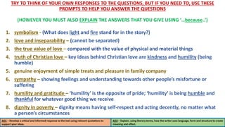TRY TO THINK OF YOUR OWN RESPONSES TO THE QUESTIONS, BUT IF YOU NEED TO, USE THESE
PROMPTS TO HELP YOU ANSWER THE QUESTIONS
(HOWEVER YOU MUST ALSO EXPLAIN THE ANSWERS THAT YOU GIVE USING ‘…because..’)
1. symbolism - (What does light and fire stand for in the story?)
2. love and inseparability – (cannot be separated)
3. the true value of love – compared with the value of physical and material things
4. truth of Christian love – key ideas behind Christian love are kindness and humility (being
humble)
5. genuine enjoyment of simple treats and pleasure in family company
6. sympathy – showing feelings and understanding towards other people’s misfortune or
suffering
7. humility and gratitude – ‘humility’ is the opposite of pride; ‘humility’ is being humble and
thankful for whatever good thing we receive
8. dignity in poverty – dignity means having self-respect and acting decently, no matter what
a person’s circumstances
AO1 – Develop a critical and informed response to the text using relevant quotations to
support your ideas.
AO2 – Explain, using literary terms, how the writer uses language, form and structure to create
meaning and effect.
 