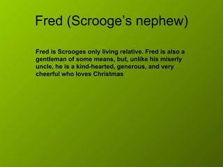 Fred (Scrooge’s nephew) Fred is Scrooges only living relative. Fred is also a gentleman of some means, but, unlike his miserly uncle, he is a kind-hearted, generous, and very cheerful who loves Christmas  
