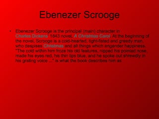 Ebenezer Scrooge Ebenezer Scrooge is the principal (main) character in  Charles Dickens ' 1843 novel,  A Christmas Carol . At the beginning of the novel, Scrooge is a cold-hearted, tight-fisted and greedy man, who despises  Christmas  and all things which engender happiness. "The cold within him froze his old features, nipped his pointed nose, made his eyes red, his thin lips blue, and he spoke out shrewdly in his grating voice ..." is what the book describes him as 