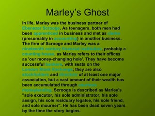Marley’s Ghost In life, Marley was the business partner of  Ebenezer Scrooge . As teenagers, both men had been  apprenticed  in business and met as  clerks  (presumably in  accounting ) in another business. The firm of Scrooge and Marley was a  nineteenth century   financial institution , probably a  counting house , as Marley refers to their offices as 'our money-changing hole'. They have become successful  bankers , with seats on the  London Stock Exchange ; they are also  stockholders  and  directors  of at least one major association, but a vast amount of their wealth has been accumulated through  usurious   moneylending . Scrooge is described as Marley's "sole executor, his sole administrator, his sole assign, his sole residuary legatee, his sole friend, and sole mourner". He has been dead seven years by the time the story begins.   