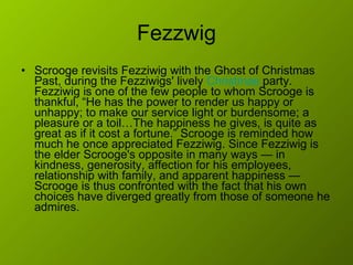 Fezzwig Scrooge revisits Fezziwig with the Ghost of Christmas Past, during the Fezziwigs' lively  Christmas  party. Fezziwig is one of the few people to whom Scrooge is thankful, “He has the power to render us happy or unhappy; to make our service light or burdensome; a pleasure or a toil…The happiness he gives, is quite as great as if it cost a fortune.” Scrooge is reminded how much he once appreciated Fezziwig. Since Fezziwig is the elder Scrooge's opposite in many ways — in kindness, generosity, affection for his employees, relationship with family, and apparent happiness — Scrooge is thus confronted with the fact that his own choices have diverged greatly from those of someone he admires.  