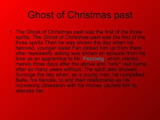 Ghost of Christmas past The Ghost of Christmas past was the first of the three spirits. The Ghost of Christmas past was the first of the three spirits Then he was shown the day when his beloved, younger sister Fan picked him up from there after repeatedly asking was shown an episode from his time as an apprentice to Mr.  Fezziwig , which started merely three days after the above and *only* visit home after so many years without. The spirit also showed Scrooge the day when, as a young man, he compelled Belle, his fiancée, to end their relationship as his increasing obsession with his money caused him to alienate her.  