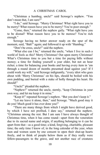 A CHRISTMAS CAROL
10
“Christmas a humbug, uncle!” said Scrooge’s nephew. “You
don’t mean that, I am sure?”
“I do,” said Scrooge. “Merry Christmas! What right have you to
be merry? What reason have you to be merry? You’re poor enough.”
“Come, then,” returned the nephew gaily. “What right have you
to be dismal? What reason have you to be morose? You’re rich
enough.”
Scrooge having no better answer ready on the spur of the
moment, said, “Bah!” again; and followed it up with “Humbug.”
“Don’t be cross, uncle!” said the nephew.
“What else can I be,” returned the uncle, “when I live in such a
world of fools as this? Merry Christmas! Out upon merry Christmas!
What’s Christmas time to you but a time for paying bills without
money; a time for finding yourself a year older, but not an hour
richer; a time for balancing your books and having every item in ’em
through a round dozen of months presented dead against you? If I
could work my will,” said Scrooge indignantly, “every idiot who goes
about with ‘Merry Christmas’ on his lips, should be boiled with his
own pudding, and buried with a stake of holly through his heart. He
should!”
“Uncle!” pleaded the nephew.
“Nephew!” returned the uncle, sternly, “keep Christmas in your
own way, and let me keep it in mine.”
“Keep it!” repeated Scrooge’s nephew. “But you don’t keep it.”
“Let me leave it alone, then,” said Scrooge. “Much good may it
do you! Much good it has ever done you!”
“There are many things from which I might have derived good,
by which I have not profited, I dare say,” returned the nephew.
“Christmas among the rest. But I am sure I have always thought of
Christmas time, when it has come round—apart from the veneration
due to its sacred name and origin, if anything belonging to it can be
apart from that—as a good time; a kind, forgiving, charitable, pleasant
time; the only time I know of, in the long calendar of the year, when
men and women seem by one consent to open their shut-up hearts
freely, and to think of people below them as if they really were
fellow-passengers to the grave, and not another race of creatures
 