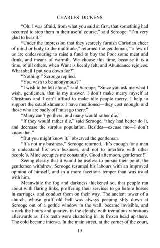 CHARLES DICKENS
13
“Oh! I was afraid, from what you said at first, that something had
occurred to stop them in their useful course,” said Scrooge. “I’m very
glad to hear it.”
“Under the impression that they scarcely furnish Christian cheer
of mind or body to the multitude,” returned the gentleman, “a few of
us are endeavouring to raise a fund to buy the Poor some meat and
drink, and means of warmth. We choose this time, because it is a
time, of all others, when Want is keenly felt, and Abundance rejoices.
What shall I put you down for?”
“Nothing!” Scrooge replied.
“You wish to be anonymous?”
“I wish to be left alone,” said Scrooge. “Since you ask me what I
wish, gentlemen, that is my answer. I don’t make merry myself at
Christmas and I can’t afford to make idle people merry. I help to
support the establishments I have mentioned—they cost enough; and
those who are badly off must go there.”
“Many can’t go there; and many would rather die.”
“If they would rather die,” said Scrooge, “they had better do it,
and decrease the surplus population. Besides—excuse me—I don’t
know that.”
“But you might know it,” observed the gentleman.
“It’s not my business,” Scrooge returned. “It’s enough for a man
to understand his own business, and not to interfere with other
people’s. Mine occupies me constantly. Good afternoon, gentlemen!”
Seeing clearly that it would be useless to pursue their point, the
gentlemen withdrew. Scrooge resumed his labours with an improved
opinion of himself, and in a more facetious temper than was usual
with him.
Meanwhile the fog and darkness thickened so, that people ran
about with flaring links, proffering their services to go before horses
in carriages, and conduct them on their way. The ancient tower of a
church, whose gruff old bell was always peeping slily down at
Scrooge out of a gothic window in the wall, became invisible, and
struck the hours and quarters in the clouds, with tremulous vibrations
afterwards as if its teeth were chattering in its frozen head up there.
The cold became intense. In the main street, at the corner of the court,
 