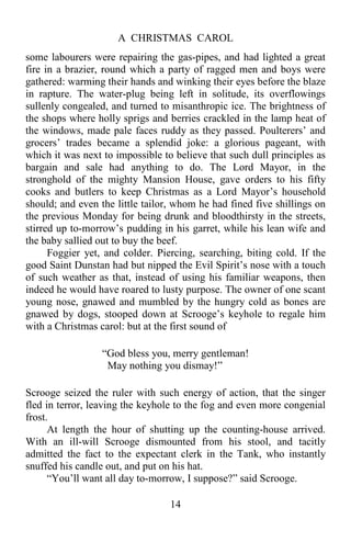 A CHRISTMAS CAROL
14
some labourers were repairing the gas-pipes, and had lighted a great
fire in a brazier, round which a party of ragged men and boys were
gathered: warming their hands and winking their eyes before the blaze
in rapture. The water-plug being left in solitude, its overflowings
sullenly congealed, and turned to misanthropic ice. The brightness of
the shops where holly sprigs and berries crackled in the lamp heat of
the windows, made pale faces ruddy as they passed. Poulterers’ and
grocers’ trades became a splendid joke: a glorious pageant, with
which it was next to impossible to believe that such dull principles as
bargain and sale had anything to do. The Lord Mayor, in the
stronghold of the mighty Mansion House, gave orders to his fifty
cooks and butlers to keep Christmas as a Lord Mayor’s household
should; and even the little tailor, whom he had fined five shillings on
the previous Monday for being drunk and bloodthirsty in the streets,
stirred up to-morrow’s pudding in his garret, while his lean wife and
the baby sallied out to buy the beef.
Foggier yet, and colder. Piercing, searching, biting cold. If the
good Saint Dunstan had but nipped the Evil Spirit’s nose with a touch
of such weather as that, instead of using his familiar weapons, then
indeed he would have roared to lusty purpose. The owner of one scant
young nose, gnawed and mumbled by the hungry cold as bones are
gnawed by dogs, stooped down at Scrooge’s keyhole to regale him
with a Christmas carol: but at the first sound of
“God bless you, merry gentleman!
May nothing you dismay!”
Scrooge seized the ruler with such energy of action, that the singer
fled in terror, leaving the keyhole to the fog and even more congenial
frost.
At length the hour of shutting up the counting-house arrived.
With an ill-will Scrooge dismounted from his stool, and tacitly
admitted the fact to the expectant clerk in the Tank, who instantly
snuffed his candle out, and put on his hat.
“You’ll want all day to-morrow, I suppose?” said Scrooge.
 