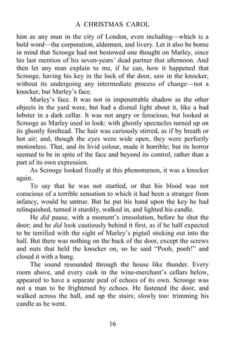 A CHRISTMAS CAROL
16
him as any man in the city of London, even including—which is a
bold word—the corporation, aldermen, and livery. Let it also be borne
in mind that Scrooge had not bestowed one thought on Marley, since
his last mention of his seven-years’ dead partner that afternoon. And
then let any man explain to me, if he can, how it happened that
Scrooge, having his key in the lock of the door, saw in the knocker,
without its undergoing any intermediate process of change—not a
knocker, but Marley’s face.
Marley’s face. It was not in impenetrable shadow as the other
objects in the yard were, but had a dismal light about it, like a bad
lobster in a dark cellar. It was not angry or ferocious, but looked at
Scrooge as Marley used to look: with ghostly spectacles turned up on
its ghostly forehead. The hair was curiously stirred, as if by breath or
hot air; and, though the eyes were wide open, they were perfectly
motionless. That, and its livid colour, made it horrible; but its horror
seemed to be in spite of the face and beyond its control, rather than a
part of its own expression.
As Scrooge looked fixedly at this phenomenon, it was a knocker
again.
To say that he was not startled, or that his blood was not
conscious of a terrible sensation to which it had been a stranger from
infancy, would be untrue. But he put his hand upon the key he had
relinquished, turned it sturdily, walked in, and lighted his candle.
He did pause, with a moment’s irresolution, before he shut the
door; and he did look cautiously behind it first, as if he half expected
to be terrified with the sight of Marley’s pigtail sticking out into the
hall. But there was nothing on the back of the door, except the screws
and nuts that held the knocker on, so he said “Pooh, pooh!” and
closed it with a bang.
The sound resounded through the house like thunder. Every
room above, and every cask in the wine-merchant’s cellars below,
appeared to have a separate peal of echoes of its own. Scrooge was
not a man to be frightened by echoes. He fastened the door, and
walked across the hall, and up the stairs; slowly too: trimming his
candle as he went.
 