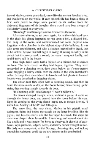 A CHRISTMAS CAROL
18
face of Marley, seven years dead, came like the ancient Prophet’s rod,
and swallowed up the whole. If each smooth tile had been a blank at
first, with power to shape some picture on its surface from the
disjointed fragments of his thoughts, there would have been a copy of
old Marley’s head on every one.
“Humbug!” said Scrooge; and walked across the room.
After several turns, he sat down again. As he threw his head back
in the chair, his glance happened to rest upon a bell, a disused bell,
that hung in the room, and communicated for some purpose now
forgotten with a chamber in the highest story of the building. It was
with great astonishment, and with a strange, inexplicable dread, that
as he looked, he saw this bell begin to swing. It swung so softly in the
outset that it scarcely made a sound; but soon it rang out loudly, and
so did every bell in the house.
This might have lasted half a minute, or a minute, but it seemed
an hour. The bells ceased as they had begun, together. They were
succeeded by a clanking noise, deep down below; as if some person
were dragging a heavy chain over the casks in the wine-merchant’s
cellar. Scrooge then remembered to have heard that ghosts in haunted
houses were described as dragging chains.
The cellar-door flew open with a booming sound, and then he
heard the noise much louder, on the floors below; then coming up the
stairs; then coming straight towards his door.
“It’s humbug still!” said Scrooge. “I won’t believe it.”
His colour changed though, when, without a pause, it came on
through the heavy door, and passed into the room before his eyes.
Upon its coming in, the dying flame leaped up, as though it cried, “I
know him; Marley’s Ghost!” and fell again.
The same face: the very same. Marley in his pigtail, usual
waistcoat, tights and boots; the tassels on the latter bristling, like his
pigtail, and his coat-skirts, and the hair upon his head. The chain he
drew was clasped about his middle. It was long, and wound about him
like a tail; and it was made (for Scrooge observed it closely) of cash-
boxes, keys, padlocks, ledgers, deeds, and heavy purses wrought in steel.
His body was transparent; so that Scrooge, observing him, and looking
through his waistcoat, could see the two buttons on his coat behind.
 