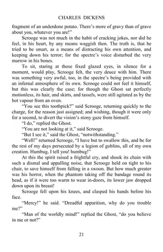 CHARLES DICKENS
21
fragment of an underdone potato. There’s more of gravy than of grave
about you, whatever you are!”
Scrooge was not much in the habit of cracking jokes, nor did he
feel, in his heart, by any means waggish then. The truth is, that he
tried to be smart, as a means of distracting his own attention, and
keeping down his terror; for the spectre’s voice disturbed the very
marrow in his bones.
To sit, staring at those fixed glazed eyes, in silence for a
moment, would play, Scrooge felt, the very deuce with him. There
was something very awful, too, in the spectre’s being provided with
an infernal atmosphere of its own. Scrooge could not feel it himself,
but this was clearly the case; for though the Ghost sat perfectly
motionless, its hair, and skirts, and tassels, were still agitated as by the
hot vapour from an oven.
“You see this toothpick?” said Scrooge, returning quickly to the
charge, for the reason just assigned; and wishing, though it were only
for a second, to divert the vision’s stony gaze from himself.
“I do,” replied the Ghost.
“You are not looking at it,” said Scrooge.
“But I see it,” said the Ghost, “notwithstanding.”
“Well!” returned Scrooge, “I have but to swallow this, and be for
the rest of my days persecuted by a legion of goblins, all of my own
creation. Humbug, I tell you! humbug!”
At this the spirit raised a frightful cry, and shook its chain with
such a dismal and appalling noise, that Scrooge held on tight to his
chair, to save himself from falling in a swoon. But how much greater
was his horror, when the phantom taking off the bandage round its
head, as if it were too warm to wear in-doors, its lower jaw dropped
down upon its breast!
Scrooge fell upon his knees, and clasped his hands before his
face.
“Mercy!” he said. “Dreadful apparition, why do you trouble
me?”
“Man of the worldly mind!” replied the Ghost, “do you believe
in me or not?”
 