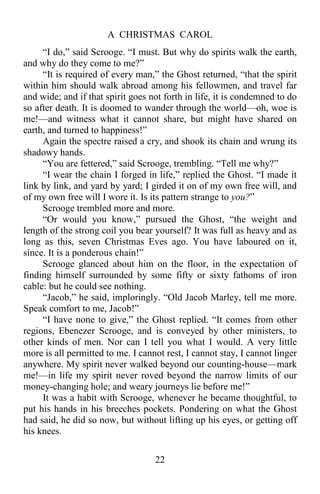 A CHRISTMAS CAROL
22
“I do,” said Scrooge. “I must. But why do spirits walk the earth,
and why do they come to me?”
“It is required of every man,” the Ghost returned, “that the spirit
within him should walk abroad among his fellowmen, and travel far
and wide; and if that spirit goes not forth in life, it is condemned to do
so after death. It is doomed to wander through the world—oh, woe is
me!—and witness what it cannot share, but might have shared on
earth, and turned to happiness!”
Again the spectre raised a cry, and shook its chain and wrung its
shadowy hands.
“You are fettered,” said Scrooge, trembling. “Tell me why?”
“I wear the chain I forged in life,” replied the Ghost. “I made it
link by link, and yard by yard; I girded it on of my own free will, and
of my own free will I wore it. Is its pattern strange to you?”
Scrooge trembled more and more.
“Or would you know,” pursued the Ghost, “the weight and
length of the strong coil you bear yourself? It was full as heavy and as
long as this, seven Christmas Eves ago. You have laboured on it,
since. It is a ponderous chain!”
Scrooge glanced about him on the floor, in the expectation of
finding himself surrounded by some fifty or sixty fathoms of iron
cable: but he could see nothing.
“Jacob,” he said, imploringly. “Old Jacob Marley, tell me more.
Speak comfort to me, Jacob!”
“I have none to give,” the Ghost replied. “It comes from other
regions, Ebenezer Scrooge, and is conveyed by other ministers, to
other kinds of men. Nor can I tell you what I would. A very little
more is all permitted to me. I cannot rest, I cannot stay, I cannot linger
anywhere. My spirit never walked beyond our counting-house—mark
me!—in life my spirit never roved beyond the narrow limits of our
money-changing hole; and weary journeys lie before me!”
It was a habit with Scrooge, whenever he became thoughtful, to
put his hands in his breeches pockets. Pondering on what the Ghost
had said, he did so now, but without lifting up his eyes, or getting off
his knees.
 