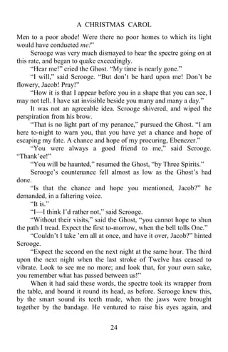 A CHRISTMAS CAROL
24
Men to a poor abode! Were there no poor homes to which its light
would have conducted me!”
Scrooge was very much dismayed to hear the spectre going on at
this rate, and began to quake exceedingly.
“Hear me!” cried the Ghost. “My time is nearly gone.”
“I will,” said Scrooge. “But don’t be hard upon me! Don’t be
flowery, Jacob! Pray!”
“How it is that I appear before you in a shape that you can see, I
may not tell. I have sat invisible beside you many and many a day.”
It was not an agreeable idea. Scrooge shivered, and wiped the
perspiration from his brow.
“That is no light part of my penance,” pursued the Ghost. “I am
here to-night to warn you, that you have yet a chance and hope of
escaping my fate. A chance and hope of my procuring, Ebenezer.”
“You were always a good friend to me,” said Scrooge.
“Thank’ee!”
“You will be haunted,” resumed the Ghost, “by Three Spirits.”
Scrooge’s countenance fell almost as low as the Ghost’s had
done.
“Is that the chance and hope you mentioned, Jacob?” he
demanded, in a faltering voice.
“It is.”
“I—I think I’d rather not,” said Scrooge.
“Without their visits,” said the Ghost, “you cannot hope to shun
the path I tread. Expect the first to-morrow, when the bell tolls One.”
“Couldn’t I take ’em all at once, and have it over, Jacob?” hinted
Scrooge.
“Expect the second on the next night at the same hour. The third
upon the next night when the last stroke of Twelve has ceased to
vibrate. Look to see me no more; and look that, for your own sake,
you remember what has passed between us!”
When it had said these words, the spectre took its wrapper from
the table, and bound it round its head, as before. Scrooge knew this,
by the smart sound its teeth made, when the jaws were brought
together by the bandage. He ventured to raise his eyes again, and
 
