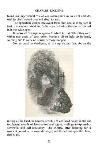 CHARLES DICKENS
25
found his supernatural visitor confronting him in an erect attitude,
with its chain wound over and about its arm.
The apparition walked backward from him; and at every step it
took, the window raised itself a little, so that when the spectre reached
it, it was wide open.
It beckoned Scrooge to approach, which he did. When they were
within two paces of each other, Marley’s Ghost held up its hand,
warning him to come no nearer. Scrooge stopped.
Not so much in obedience, as in surprise and fear: for on the
raising of the hand, he became sensible of confused noises in the air;
incoherent sounds of lamentation and regret; wailings inexpressibly
sorrowful and self-accusatory. The spectre, after listening for a
moment, joined in the mournful dirge; and floated out upon the bleak,
dark night.
 