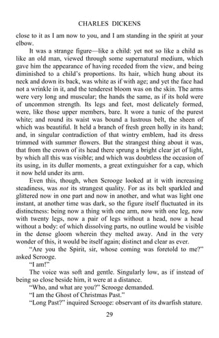 CHARLES DICKENS
29
close to it as I am now to you, and I am standing in the spirit at your
elbow.
It was a strange figure—like a child: yet not so like a child as
like an old man, viewed through some supernatural medium, which
gave him the appearance of having receded from the view, and being
diminished to a child’s proportions. Its hair, which hung about its
neck and down its back, was white as if with age; and yet the face had
not a wrinkle in it, and the tenderest bloom was on the skin. The arms
were very long and muscular; the hands the same, as if its hold were
of uncommon strength. Its legs and feet, most delicately formed,
were, like those upper members, bare. It wore a tunic of the purest
white; and round its waist was bound a lustrous belt, the sheen of
which was beautiful. It held a branch of fresh green holly in its hand;
and, in singular contradiction of that wintry emblem, had its dress
trimmed with summer flowers. But the strangest thing about it was,
that from the crown of its head there sprung a bright clear jet of light,
by which all this was visible; and which was doubtless the occasion of
its using, in its duller moments, a great extinguisher for a cap, which
it now held under its arm.
Even this, though, when Scrooge looked at it with increasing
steadiness, was not its strangest quality. For as its belt sparkled and
glittered now in one part and now in another, and what was light one
instant, at another time was dark, so the figure itself fluctuated in its
distinctness: being now a thing with one arm, now with one leg, now
with twenty legs, now a pair of legs without a head, now a head
without a body: of which dissolving parts, no outline would be visible
in the dense gloom wherein they melted away. And in the very
wonder of this, it would be itself again; distinct and clear as ever.
“Are you the Spirit, sir, whose coming was foretold to me?”
asked Scrooge.
“I am!”
The voice was soft and gentle. Singularly low, as if instead of
being so close beside him, it were at a distance.
“Who, and what are you?” Scrooge demanded.
“I am the Ghost of Christmas Past.”
“Long Past?” inquired Scrooge: observant of its dwarfish stature.
 