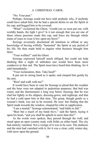A CHRISTMAS CAROL
30
“No. Your past.”
Perhaps, Scrooge could not have told anybody why, if anybody
could have asked him; but he had a special desire to see the Spirit in
his cap; and begged him to be covered.
“What!” exclaimed the Ghost, “would you so soon put out, with
worldly hands, the light I give? Is it not enough that you are one of
those whose passions made this cap, and force me through whole
trains of years to wear it low upon my brow!”
Scrooge reverently disclaimed all intention to offend or any
knowledge of having wilfully “bonneted” the Spirit at any period of
his life. He then made bold to inquire what business brought him
there.
“Your welfare!” said the Ghost.
Scrooge expressed himself much obliged, but could not help
thinking that a night of unbroken rest would have been more
conducive to that end. The Spirit must have heard him thinking, for it
said immediately:
“Your reclamation, then. Take heed!”
It put out its strong hand as it spoke, and clasped him gently by
the arm.
“Rise! and walk with me!”
It would have been in vain for Scrooge to plead that the weather
and the hour were not adapted to pedestrian purposes; that bed was
warm, and the thermometer a long way below freezing; that he was
clad but lightly in his slippers, dressing-gown, and nightcap; and that
he had a cold upon him at that time. The grasp, though gentle as a
woman’s hand, was not to be resisted. He rose: but finding that the
Spirit made towards the window, clasped his robe in supplication.
“I am a mortal,” Scrooge remonstrated, “and liable to fall.”
“Bear but a touch of my hand there,” said the Spirit, laying it
upon his heart, “and you shall be upheld in more than this!”
As the words were spoken, they passed through the wall, and
stood upon an open country road, with fields on either hand. The city
had entirely vanished. Not a vestige of it was to be seen. The darkness
and the mist had vanished with it, for it was a clear, cold, winter day,
with snow upon the ground.
 