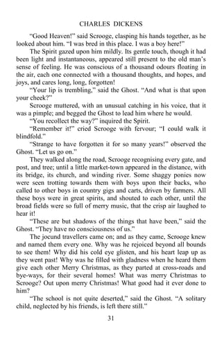 CHARLES DICKENS
31
“Good Heaven!” said Scrooge, clasping his hands together, as he
looked about him. “I was bred in this place. I was a boy here!”
The Spirit gazed upon him mildly. Its gentle touch, though it had
been light and instantaneous, appeared still present to the old man’s
sense of feeling. He was conscious of a thousand odours floating in
the air, each one connected with a thousand thoughts, and hopes, and
joys, and cares long, long, forgotten!
“Your lip is trembling,” said the Ghost. “And what is that upon
your cheek?”
Scrooge muttered, with an unusual catching in his voice, that it
was a pimple; and begged the Ghost to lead him where he would.
“You recollect the way?” inquired the Spirit.
“Remember it!” cried Scrooge with fervour; “I could walk it
blindfold.”
“Strange to have forgotten it for so many years!” observed the
Ghost. “Let us go on.”
They walked along the road, Scrooge recognising every gate, and
post, and tree; until a little market-town appeared in the distance, with
its bridge, its church, and winding river. Some shaggy ponies now
were seen trotting towards them with boys upon their backs, who
called to other boys in country gigs and carts, driven by farmers. All
these boys were in great spirits, and shouted to each other, until the
broad fields were so full of merry music, that the crisp air laughed to
hear it!
“These are but shadows of the things that have been,” said the
Ghost. “They have no consciousness of us.”
The jocund travellers came on; and as they came, Scrooge knew
and named them every one. Why was he rejoiced beyond all bounds
to see them! Why did his cold eye glisten, and his heart leap up as
they went past! Why was he filled with gladness when he heard them
give each other Merry Christmas, as they parted at cross-roads and
bye-ways, for their several homes! What was merry Christmas to
Scrooge? Out upon merry Christmas! What good had it ever done to
him?
“The school is not quite deserted,” said the Ghost. “A solitary
child, neglected by his friends, is left there still.”
 