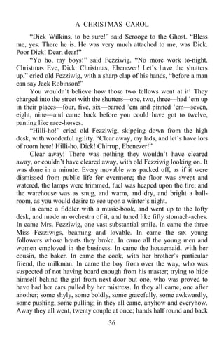 A CHRISTMAS CAROL
36
“Dick Wilkins, to be sure!” said Scrooge to the Ghost. “Bless
me, yes. There he is. He was very much attached to me, was Dick.
Poor Dick! Dear, dear!”
“Yo ho, my boys!” said Fezziwig. “No more work to-night.
Christmas Eve, Dick. Christmas, Ebenezer! Let’s have the shutters
up,” cried old Fezziwig, with a sharp clap of his hands, “before a man
can say Jack Robinson!”
You wouldn’t believe how those two fellows went at it! They
charged into the street with the shutters—one, two, three—had ’em up
in their places—four, five, six—barred ’em and pinned ’em—seven,
eight, nine—and came back before you could have got to twelve,
panting like race-horses.
“Hilli-ho!” cried old Fezziwig, skipping down from the high
desk, with wonderful agility. “Clear away, my lads, and let’s have lots
of room here! Hilli-ho, Dick! Chirrup, Ebenezer!”
Clear away! There was nothing they wouldn’t have cleared
away, or couldn’t have cleared away, with old Fezziwig looking on. It
was done in a minute. Every movable was packed off, as if it were
dismissed from public life for evermore; the floor was swept and
watered, the lamps were trimmed, fuel was heaped upon the fire; and
the warehouse was as snug, and warm, and dry, and bright a ball-
room, as you would desire to see upon a winter’s night.
In came a fiddler with a music-book, and went up to the lofty
desk, and made an orchestra of it, and tuned like fifty stomach-aches.
In came Mrs. Fezziwig, one vast substantial smile. In came the three
Miss Fezziwigs, beaming and lovable. In came the six young
followers whose hearts they broke. In came all the young men and
women employed in the business. In came the housemaid, with her
cousin, the baker. In came the cook, with her brother’s particular
friend, the milkman. In came the boy from over the way, who was
suspected of not having board enough from his master; trying to hide
himself behind the girl from next door but one, who was proved to
have had her ears pulled by her mistress. In they all came, one after
another; some shyly, some boldly, some gracefully, some awkwardly,
some pushing, some pulling; in they all came, anyhow and everyhow.
Away they all went, twenty couple at once; hands half round and back
 