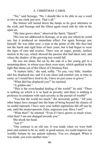A CHRISTMAS CAROL
40
“No,” said Scrooge, “No. I should like to be able to say a word
or two to my clerk just now. That’s all.”
His former self turned down the lamps as he gave utterance to
the wish; and Scrooge and the Ghost again stood side by side in the
open air.
“My time grows short,” observed the Spirit. “Quick!”
This was not addressed to Scrooge, or to any one whom he could
see, but it produced an immediate effect. For again Scrooge saw
himself. He was older now; a man in the prime of life. His face had
not the harsh and rigid lines of later years; but it had begun to wear
the signs of care and avarice. There was an eager, greedy, restless
motion in the eye, which showed the passion that had taken root, and
where the shadow of the growing tree would fall.
He was not alone, but sat by the side of a fair young girl in a
mourning-dress: in whose eyes there were tears, which sparkled in the
light that shone out of the Ghost of Christmas Past.
“It matters little,” she said, softly. “To you, very little. Another
idol has displaced me; and if it can cheer and comfort you in time to
come, as I would have tried to do, I have no just cause to grieve.”
“What Idol has displaced you?” he rejoined.
“A golden one.”
“This is the even-handed dealing of the world!” he said. “There
is nothing on which it is so hard as poverty; and there is nothing it
professes to condemn with such severity as the pursuit of wealth!”
“You fear the world too much,” she answered, gently. “All your
other hopes have merged into the hope of being beyond the chance of
its sordid reproach. I have seen your nobler aspirations fall off one by
one, until the master-passion, Gain, engrosses you. Have I not?”
“What then?” he retorted. “Even if I have grown so much wiser,
what then? I am not changed towards you.”
She shook her head.
“Am I?”
“Our contract is an old one. It was made when we were both
poor and content to be so, until, in good season, we could improve our
worldly fortune by our patient industry. You are changed. When it
was made, you were another man.”
 