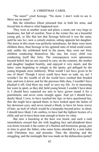 A CHRISTMAS CAROL
42
“No more!” cried Scrooge. “No more. I don’t wish to see it.
Show me no more!”
But the relentless Ghost pinioned him in both his arms, and
forced him to observe what happened next.
They were in another scene and place; a room, not very large or
handsome, but full of comfort. Near to the winter fire sat a beautiful
young girl, so like that last that Scrooge believed it was the same,
until he saw her, now a comely matron, sitting opposite her daughter.
The noise in this room was perfectly tumultuous, for there were more
children there, than Scrooge in his agitated state of mind could count;
and, unlike the celebrated herd in the poem, they were not forty
children conducting themselves like one, but every child was
conducting itself like forty. The consequences were uproarious
beyond belief; but no one seemed to care; on the contrary, the mother
and daughter laughed heartily, and enjoyed it very much; and the
latter, soon beginning to mingle in the sports, got pillaged by the
young brigands most ruthlessly. What would I not have given to be
one of them! Though I never could have been so rude, no, no! I
wouldn’t for the wealth of all the world have crushed that braided
hair, and torn it down; and for the precious little shoe, I wouldn’t have
plucked it off, God bless my soul! to save my life. As to measuring
her waist in sport, as they did, bold young brood, I couldn’t have done
it; I should have expected my arm to have grown round it for a
punishment, and never come straight again. And yet I should have
dearly liked, I own, to have touched her lips; to have questioned her,
that she might have opened them; to have looked upon the lashes of
her downcast eyes, and never raised a blush; to have let loose waves
of hair, an inch of which would be a keepsake beyond price: in short,
I should have liked, I do confess, to have had the lightest licence of a
child, and yet to have been man enough to know its value.
But now a knocking at the door was heard, and such a rush
immediately ensued that she with laughing face and plundered dress
was borne towards it the centre of a flushed and boisterous group, just
in time to greet the father, who came home attended by a man laden
with Christmas toys and presents. Then the shouting and the
struggling, and the onslaught that was made on the defenceless porter!
 